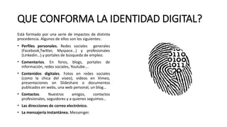 QUE CONFORMA LA IDENTIDAD DIGITAL?
Está formado por una serie de impactos de distinta
procedencia. Algunos de ellos son los siguientes:
• Perfiles personales. Redes sociales generales
(Facebook,Twitter, Myspace…) y profesionales
(Linkedin…) y portales de búsqueda de empleo.
• Comentarios. En foros, blogs, portales de
información, redes sociales, Youtube….
• Contenidos digitales. Fotos en redes sociales
(como la chica del viseo), videos en Vimeo,
presentaciones on Slideshare o documentos
publicados en webs, una web personal, un blog…
• Contactos. Nuestros amigos, contactos
profesionales, seguidores y a quienes seguimos…
• Las direcciones de correo electrónico.
• La mensajería instantánea. Messenger.
 