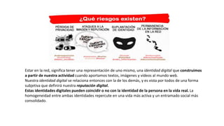 Estar en la red, significa tener una representación de uno mismo, una identidad digital que construimos
a partir de nuestra actividad cuando aportamos textos, imágenes y vídeos al mundo web.
Nuestra identidad digital se relaciona entonces con la de los demás, y es vista por todos de una forma
subjetiva que definirá nuestra reputación digital.
Estas identidades digitales pueden coincidir o no con la identidad de la persona en la vida real. La
homogeneidad entre ambas identidades repercute en una vida más activa y un entramado social más
consolidado.
 