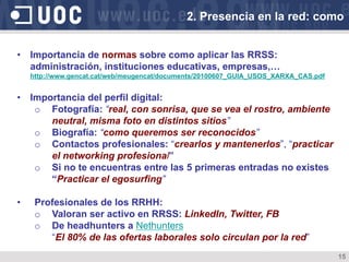 15
•  Importancia de normas sobre como aplicar las RRSS:
administración, instituciones educativas, empresas,…
http://www.gencat.cat/web/meugencat/documents/20100607_GUIA_USOS_XARXA_CAS.pdf
•  Importancia del perfil digital:
o  Fotografía: “real, con sonrisa, que se vea el rostro, ambiente
neutral, misma foto en distintos sitios”
o  Biografía: “como queremos ser reconocidos”
o  Contactos profesionales: “crearlos y mantenerlos”, “practicar
el networking profesional”
o  Si no te encuentras entre las 5 primeras entradas no existes
“Practicar el egosurfing”
•  Profesionales de los RRHH:
o  Valoran ser activo en RRSS: LinkedIn, Twitter, FB
o  De headhunters a Nethunters
“El 80% de las ofertas laborales solo circulan por la red”
2. Presencia en la red: como
 
