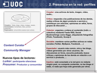 19
Creador: crea achivos de texto, imagen, vídeo,
audio,..
Crítico: responde a les publicaciones de los demás,
realiza críticas de algún producto o servicio y
contribuye con artículos, opiniones en wikis, foros,
grupos de discusión ,..
Colector: organiza y ordena el contenido (indiv. o
colectivo) mediante Feeds RSS, Social
Bookmarkings como Diggo, etiquetando fotografías
(Flickr, Facebook), Scoop.it
Sociable: mantiene varios perfiles activos en redes
sociales (Twitter, MySpace, Facebook, …)
Espectador: usuario más común, mira y lee blogs,
vídeos generados por otros usuarios, lee
discusiones en foros, escucha podcasts, busca
criticas y opiniones de los demás en relación a un
servicio o producto, ...
Inactivo: está conectado a la red pero no redacta
ningún post, no comparte contenido, no lee blogs ni
webs, ni nada que haya sido generado por otros.
Content Curator
Community Manager
Nuevos tipos de lectores:
Lurker: participante silencioso
Prosumer: Productor y consumidor
2. Presencia en la red: perfiles
 