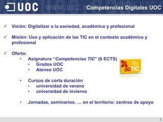 ü  Visión: Digitalizar a la sociedad, académico y profesional
ü  Misión: Uso y aplicación de las TIC en el contexto académico y
profesional
ü  Oferta:
•  Asignatura “Competencias TIC” (6 ECTS)
•  Grados UOC
•  Ateneo UOC
•  Cursos de corta duración
•  universidad de verano
•  universidad de invierno
•  Jornadas, seminarios, … en el territorio: centros de apoyo
Competencias Digitales UOC
2
 