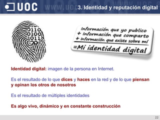 22
Identidad digital: imagen de la persona en Internet.
Es el resultado de lo que dices y haces en la red y de lo que piensan
y opinan los otros de nosotros
Es el resultado de múltiples identidades
Es algo vivo, dinámico y en constante construcción
3. Identidad y reputación digital
 