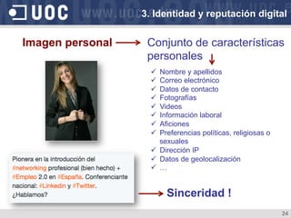 24
Imagen personal Conjunto de características
personales
ü  Nombre y apellidos
ü  Correo electrónico
ü  Datos de contacto
ü  Fotografías
ü  Videos
ü  Información laboral
ü  Aficiones
ü  Preferencias políticas, religiosas o
sexuales
ü  Dirección IP
ü  Datos de geolocalización
ü  …
3. Identidad y reputación digital
Sinceridad !
 