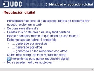 25
Reputación digital
-  Percepción que tiene el público/seguidores de nosotros por
nuestra acción en la web
-  Se construye día a día
-  Cuesta mucho de crear, es muy fácil perderla
-  Revisar periódicamente lo que dicen de uno mismo
-  Debemos actuar sobre el contenido…
-  … generado por nosotros
-  … generado por otros
-  … generado de las relaciones con otros
-  Quien más comparte más reputación tiene
-  herramienta para ganar reputación digital
-  No se puede medir, es subjetiva
3. Identidad y reputación digital
 
