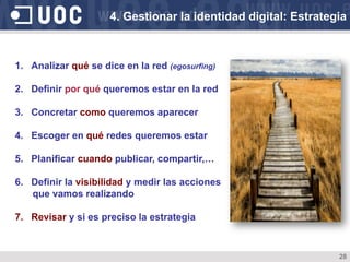 28
1.  Analizar qué se dice en la red (egosurfing)
2.  Definir por qué queremos estar en la red
3.  Concretar como queremos aparecer
4.  Escoger en qué redes queremos estar
5.  Planificar cuando publicar, compartir,…
6.  Definir la visibilidad y medir las acciones
que vamos realizando
7.  Revisar y si es preciso la estrategia
4. Gestionar la identidad digital: Estrategia
 