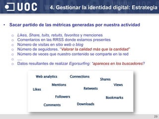 29
•  Sacar partido de las métricas generadas por nuestra actividad
o  Likes, Share, tuits, retuits, favoritos y menciones
o  Comentarios en las RRSS donde estamos presentes
o  Número de visitas en sitio web o blog
o  Número de seguidores. “Valorar la calidad más que la cantidad”
o  Número de veces que nuestro contenido se comparte en la red
o  ....
o  Datos resultantes de realizar Egorsurfing: “apareces en los buscadores?
4. Gestionar la identidad digital: Estrategia
 