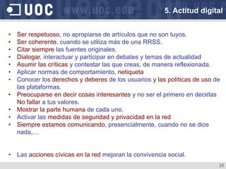 35
5. Actitud digital
•  Ser respetuoso, no apropiarse de artículos que no son tuyos.
•  Ser coherente, cuando se utiliza más de una RRSS.
•  Citar siempre las fuentes originales.
•  Dialogar, interactuar y participar en debates y temas de actualidad
•  Asumir las críticas y contestar las que creas, de manera reflexionada.
•  Aplicar normas de comportamiento, netiqueta
•  Conocer los derechos y deberes de los usuarios y las políticas de uso de
las plataformas.
•  Preocuparse en decir cosas interesantes y no ser el primero en decirlas
No fallar a tus valores.
•  Mostrar la parte humana de cada uno.
•  Activar las medidas de seguridad y privacidad en la red
•  Siempre estamos comunicando, presencialmente, cuando no se dice
nada,…
•  Las acciones cívicas en la red mejoran la convivencia social.
 