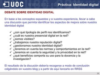 38
DEBATE SOBRE IDENTIDAD DIGITAL
En base a los conceptos expuestos y a vuestra experiencia, llevar a cabo
una discusión que permita identificar los aspectos de mejora sobre nuestra
identidad digital
ü  ¿con qué tipología de perfil nos identificamos?
ü  ¿cuál es nuestra presencial digital en la red?
ü  ¿somos visibles?
ü  ¿trabajamos nuestra reputación digital?
ü  ¿gestionamos nuestra identidad digital?
ü  ¿tenemos en cuenta las normas y comportamientos en la red?
ü  ¿tenemos en cuenta la seguridad y la privacidad en la red?
ü  ¿qué beneficios comporta su uso para la docencia y la
investigación?
El resultado de la discusión debería recogerse a modo de conclusión
colgándolo en vuestro blog y a partir de aquí lanzarlo en RRSS
Práctica: Identidad digital
 