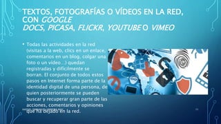TEXTOS, FOTOGRAFÍAS O VÍDEOS EN LA RED,
CON GOOGLE
DOCS, PICASA, FLICKR, YOUTUBE O VIMEO
• Todas las actividades en la red
(visitas a la web, clics en un enlace,
comentarios en un blog, colgar una
foto o un vídeo…) quedan
registradas y difícilmente se
borran. El conjunto de todos estos
pasos en Internet forma parte de la
identidad digital de una persona, de
quien posteriormente se pueden
buscar y recuperar gran parte de las
acciones, comentarios y opiniones
que ha dejado en la red.
HASSIEL EMMANUEL HERRERA MAY 11
 