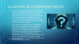 LA GESTIÓN DE LA IDENTIDAD DIGITAL
• En una sociedad intensamente informatizada,
uno de los peligros existentes es la diferencia
entre los que tienen acceso a las nuevas
tecnologías y los que no, así como el abismo
entre los que saben utilizarlas y los que
no. Estos últimos se convierten en el nuevo
sector en riesgo de exclusión social, fenómeno
denominado brecha digital.
• Para evitar la marginación que esta fractura
conlleva es necesario que los ciudadanos
desarrollen habilidades informacionales y
digitales. Podemos diferenciar entre las
habilidades más básicas, como saber leer o
gestionar un documento digital, y las
habilidades más avanzadas, como coordinar un
equipo de trabajo que no puede reunirse
presencialmente o hacer trámites a través de la
administración electrónica.
HASSIEL EMMANUEL HERRERA MAY 4
 