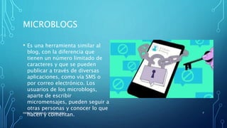 MICROBLOGS
• Es una herramienta similar al
blog, con la diferencia que
tienen un número limitado de
caracteres y que se pueden
publicar a través de diversas
aplicaciones, como vía SMS o
por correo electrónico. Los
usuarios de los microblogs,
aparte de escribir
micromensajes, pueden seguir a
otras personas y conocer lo que
hacen y comentan.HASSIEL EMMANUEL HERRERA MAY 7
 