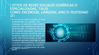 ) SITIOS DE REDES SOCIALES GENÉRICAS O
ESPECIALIZADAS, TALES
COMO FACEBOOK, LINKEDIN, XING O PLEITEAND
O (
• El uso de las redes sociales se está
extendiendo con rapidez. Sin
embargo, el dominio sobre todos los
aspectos que implican su uso no es
generalizado. En relación a la gestión
de la propia identidad, muchos sitios
de redes sociales permiten que no se
muestren algunos de los datos del
perfil. Del mismo modo, la red
Facebook permite restringir el acceso
a ciertas informaciones, a usuarios
concretos o a grupos de usuarios
mediante la configuración de cada
perfil.
HASSIEL EMMANUEL HERRERA MAY 9
 