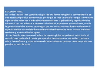 REFLEXIÓN FINAL:
Las redes sociales han ganado su lugar de una forma vertiginosa convirtiéndose en
una necesidad para los adolescentes por lo que es todo un desafío ya que la evolución
rápida de las redes van a mil y ellos deben mantener la privacidad y seguridad de las
mismas al ser tan abiertos al mostrar su intimidad, expresarse y comunicarse, son de
la generación de las nuevas tecnologías por eso nosotros como docentes debemos ir
capacitándonos y actualizándonos sobre este fenómeno que va en avance en forma
creciente y a su vez ellos las siguen.
 Es un desafío que se ve en el aula y de manera global no podemos mirar hacia el
costado para poder dar lo mejor por que ellos demandan una necesidad constante
sobre la enseñanza y nosotros como docentes debemos proveer nuestro aporte para
guiarlos en esto de las tic.
 