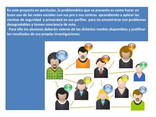 En este proyecto en particular, la problemática que se presenta es como hacer un
buen uso de las redes sociales con sus pro y sus contras aprendiendo a aplicar las
normas de seguridad y privacidad en sus perfiles para no encontrarse con problemas
desagradables y tomen conciencia de esto.
 Para ello los alumnos deberán valerse de los distintos medios disponibles y justificar
los resultados de sus propias investigaciones.
 