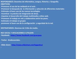 RESPONSABLES: Docentes de Informática, Lengua, Historia y Geografía.
OBJETIVOS:
-Promover el uso de las netbook en el aula .
-Promover la búsqueda de la información y selección de diferentes materiales
-Estimular el buen uso de las nuevas tecnologías.
-Incentivar la práctica de integración de áreas.
-Impulsar el desarrollo del trabajo multimedia y sitios web.
-Promover el trabajo en red y colaborativo entre los pares.
-Estimular el trabajo en grupos
-promover el buen uso de la configuración y seguridad de la red.

DESTINATARIOS: Alumnos de 3 Año de media.

RED SOCIAL Y APLICACIONES A UTILIZAR:
-Facebook : https://www.facebook.com/gracepao

-Twiter: #redessociales.
-
-Slide share: http://www.slideshare.net/loggedout
-
 