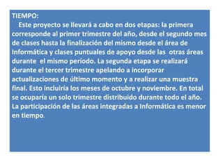 TIEMPO:
   Este proyecto se llevará a cabo en dos etapas: la primera
corresponde al primer trimestre del año, desde el segundo mes
de clases hasta la finalización del mismo desde el área de
Informática y clases puntuales de apoyo desde las otras áreas
durante el mismo período. La segunda etapa se realizará
durante el tercer trimestre apelando a incorporar
actualizaciones de último momento y a realizar una muestra
final. Esto incluiría los meses de octubre y noviembre. En total
se ocuparía un solo trimestre distribuido durante todo el año.
La participación de las áreas integradas a Informática es menor
en tiempo.
 