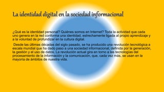 ¿Qué es la identidad personal? Quiénes somos en Internet? Toda la actividad que cada
uno genera en la red conforma una identidad, estrechamente ligada al propio aprendizaje y
a la voluntad de profundizar en la cultura digital.
Desde las últimas décadas del siglo pasado, se ha producido una revolución tecnológica a
escala mundial que ha dado paso a una sociedad informacional, definida por la generación,
la gestión y el uso de datos. La revolución actual gira en torno a las tecnologías del
procesamiento de la información y la comunicación, que, cada vez más, se usan en la
mayoría de ámbitos de nuestra vida.
 