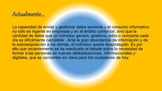 La capacidad de enviar y gestionar datos aumenta y el consumo informativo
no sólo es ingente en empresas y en el ámbito comercial, sino que la
cantidad de datos que un individuo genera, gestiona, edita o comparte cada
día es difícilmente calculable . Ante la gran abundancia de información y de
la sobreexposición a los demás, el individuo queda desprotegido. Es por
ello que recientemente se ha reactivado el debate sobre la necesidad de
formar a las personas en nuevas alfabetizaciones, informacionales y
digitales, que se convierten en clave para los ciudadanos de hoy.
 