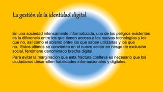 En una sociedad intensamente informatizada, uno de los peligros existentes
es la diferencia entre los que tienen acceso a las nuevas tecnologías y los
que no, así como el abismo entre los que saben utilizarlas y los que
no. Estos últimos se convierten en el nuevo sector en riesgo de exclusión
social, fenómeno denominado brecha digital.
Para evitar la marginación que esta fractura conlleva es necesario que los
ciudadanos desarrollen habilidades informacionales y digitales.
 