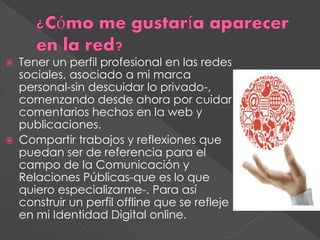  Tener un perfil profesional en las redes
sociales, asociado a mi marca
personal-sin descuidar lo privado-,
comenzando desde ahora por cuidar
comentarios hechos en la web y
publicaciones.
Compartir trabajos y reflexiones que
puedan ser de referencia para el
campo de la Comunicación y
Relaciones Públicas-que es lo que
quiero especializarme-. Para así
construir un perfil offline que se refleje
en mi Identidad Digital online.