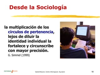 Desde la Sociología


la multiplicación de los
  círculos de pertenencia,
  lejos de diluir la
  identidad individual la
  fortalece y circunscribe
  con mayor precisión.
 G. Simmel (1999)




                    Gabriel Navarro. Centro Informajoven. Ayuntamiento de Murcia.   12
 