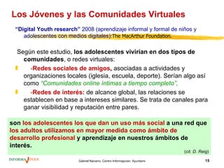 Los Jóvenes y las Comunidades Virtuales
 “Digital Youth research” 2008 (aprendizaje informal y formal de niños y
    adolescentes con medios digitales):The MacArthur Foundation.

  Según este estudio, los adolescentes vivirían en dos tipos de
    comunidades, o redes virtuales:
 „    -Redes sociales de amigos, asociadas a actividades y
    organizaciones locales (iglesia, escuela, deporte). Serían algo así
    como “Comunidades online íntimas a tiempo completo”,
 „    -Redes de interés: de alcance global, las relaciones se
    establecen en base a intereses similares. Se trata de canales para
    ganar visibilidad y reputación entre pares.

son los adolescentes los que dan un uso más social a una red que
los adultos utilizamos en mayor medida como ámbito de
desarrollo profesional y aprendizaje en nuestros ámbitos de
interés.
                                                                                         (cit. D. Reig)

                         Gabriel Navarro. Centro Informajoven. Ayuntamiento de Murcia.              15
 