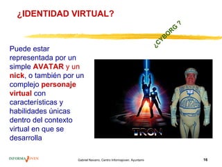 ¿IDENTIDAD VIRTUAL?
                                                                                           ?
                                                                                      RG
                                                                               Y BO
                                                                          ¿C
Puede estar
representada por un
simple AVATAR y un
nick, o también por un
complejo personaje
virtual con
características y
habilidades únicas
dentro del contexto
virtual en que se
desarrolla

                    Gabriel Navarro. Centro Informajoven. Ayuntamiento de Murcia.              16
 