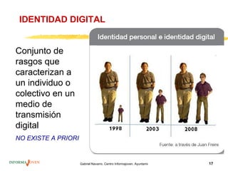 IDENTIDAD DIGITAL


Conjunto de
rasgos que
caracterizan a
un individuo o
colectivo en un
medio de
transmisión
digital
NO EXISTE A PRIORI


                     Gabriel Navarro. Centro Informajoven. Ayuntamiento de Murcia.   17
 