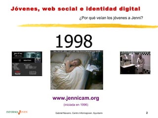 Jóvenes, web social e identidad digital
                                    ¿Por qué veían los jóvenes a Jenni?




             1998

            www.jennicam.org
                    (iniciada en 1996)

             Gabriel Navarro. Centro Informajoven. Ayuntamiento de Murcia.   2
 