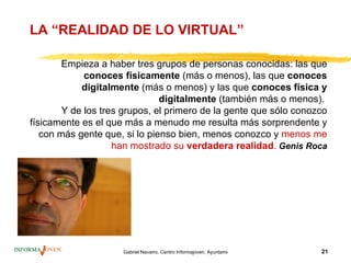 LA “REALIDAD DE LO VIRTUAL”

        Empieza a haber tres grupos de personas conocidas: las que
             conoces físicamente (más o menos), las que conoces
            digitalmente (más o menos) y las que conoces física y
                               digitalmente (también más o menos).
        Y de los tres grupos, el primero de la gente que sólo conozco
físicamente es el que más a menudo me resulta más sorprendente y
   con más gente que, si lo pienso bien, menos conozco y menos me
                    han mostrado su verdadera realidad. Genis Roca




                     Gabriel Navarro. Centro Informajoven. Ayuntamiento de Murcia.   21
 
