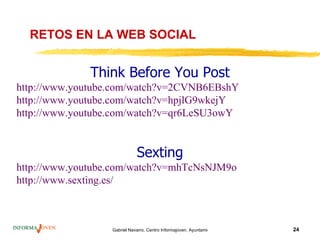 RETOS EN LA WEB SOCIAL


              Think Before You Post
http://www.youtube.com/watch?v=2CVNB6EBshY
http://www.youtube.com/watch?v=hpjlG9wkejY
http://www.youtube.com/watch?v=qr6LeSU3owY


                             Sexting
http://www.youtube.com/watch?v=mhTcNsNJM9o
http://www.sexting.es/



                  Gabriel Navarro. Centro Informajoven. Ayuntamiento de Murcia.   24
 