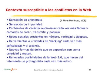 Contexto susceptible a los conflictos en la Web

• Sensación de anonimato                                    (J. Flores Fernández, 2008)
• Sensación de impunidad
• Contenidos de carácter audiovisual cada vez más fáciles y
cómodos de crear, transmitir y publicar
• Redes sociales crecientes en número, variedad y adeptos,
• Herramientas o utilidades de “hacking” cada vez más
sofisticadas y al alcance.
• Nuevas formas de delito que se expanden con suma
celeridad y mutan.
• Renovadas posibilidades de la Web 2.0, que hacen del
internauta un protagonista cada vez más activo


                   Gabriel Navarro. Centro Informajoven. Ayuntamiento de Murcia.          25
 