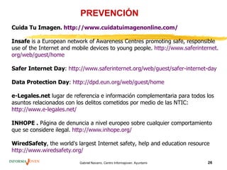 PREVENCIÓN
Cuida Tu Imagen. http://www.cuidatuimagenonline.com/

Insafe is a European network of Awareness Centres promoting safe, responsible
use of the Internet and mobile devices to young people. http://www.saferinternet.
org/web/guest/home

Safer Internet Day: http://www.saferinternet.org/web/guest/safer-internet-day

Data Protection Day: http://dpd.eun.org/web/guest/home

e-Legales.net lugar de referencia e información complementaria para todos los
asuntos relacionados con los delitos cometidos por medio de las NTIC:
http://www.e-legales.net/

INHOPE . Página de denuncia a nivel europeo sobre cualquier comportamiento
que se considere ilegal. http://www.inhope.org/

WiredSafety, the world's largest Internet safety, help and education resource
http://www.wiredsafety.org/

                          Gabriel Navarro. Centro Informajoven. Ayuntamiento de Murcia.   26
 