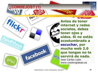 ¿CONSEJOS? (1)


                                                    Antes de tener
                                                    internet y redes
                                                    sociales, debes
                                                    tener ojos y
                                                    oídos. Si no estás
                                                    acostumbrado a
                                                    escuchar, por
                                                    mucha web 2.0
                                                    que tengas no te
                                                    servirá de nada.
                                                    Jose Carlos León
                                                    www.cookingideas.es

           Gabriel Navarro. Centro Informajoven. Ayuntamiento de Murcia.   27
 