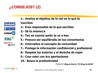 ¿CONSEJOS? (2)

     1.- Analiza el objetivo de la red en la que te
     inscribes
     2.- Eres responsable de lo que escribes
     3.- Sé tú mismo/a
     4.- Ten en cuenta quién te va a leer
     5.- Procura ser equilibrado en tus comentarios
     6.- Internaliza el concepto de comunidad
     7.- Protege la información confidencial y profesional
     8.- Respeta las autorías y el derecho de copia
     9.- Crea valor con tus aportaciones
     10.- Busca la productividad
                                                  FUENTE: Miguel Martin “El Blog de MAM”

                 Gabriel Navarro. Centro Informajoven. Ayuntamiento de Murcia.      28
 