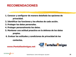 RECOMENDACIONES


1. Conocer y configurar de manera detallada las opciones de
        privacidad.
2. Identificar las funciones y los efectos de cada acción.
3. Proteger los datos personales.
4. Proteger personalmente los datos.
5. Mantener una actitud proactiva en la defensa de los datos
        propios.
6. Evaluar las actitudes y condiciones de privacidad de los

        contactos.


  www.PantallasAmigas.net



                       Gabriel Navarro. Centro Informajoven. Ayuntamiento de Murcia.   29
 