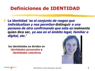 Definiciones de IDENTIDAD

„ La identidad ‘es el conjunto de rasgos que
  individualizan y nos permiten distinguir a una
  persona de otra confirmando que esta es realmente
  quien dice ser, ya sea en el ámbito legal, familiar o
  digital, etc.’


  las identidades se dividen en
    identidades personales e
      identidades colectivas




                     Gabriel Navarro. Centro Informajoven. Ayuntamiento de Murcia.   5
 