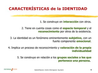 CARACTERÍSTICAS de la IDENTIDAD


                            1. Se construye en interacción con otros.

          2. Tiene en cuenta cosas como el espacio temporal y el
                        reconocimiento por otros de la existencia.

 3. La identidad es un fenómeno eminentemente subjetivo, con un
                                  fuerte componente emocional.

4. Implica un proceso de reconocimiento y valoración de la propia
                                                   individualidad

       5. Se construye en relación a los grupos sociales a los que
                                          pertenece una persona.


                    Gabriel Navarro. Centro Informajoven. Ayuntamiento de Murcia.   6
 