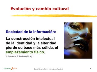 Evolución y cambio cultural




Sociedad de la Información:
La construcción intelectual
de la identidad y la alteridad
pierde su base más sólida, el
emplazamiento físico.
(I. Carrasco, P. Ecribano 2010)




                                  Gabriel Navarro. Centro Informajoven. Ayuntamiento de Murcia.   7
 