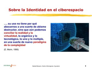 Sobre la Identidad en el ciberespacio


…. su uso no tiene por qué
abocarnos a una suerte de abismo
destructor, sino que aún podemos
conciliar la realidad y la
virtualidad, lo orgánico y lo
tecnológico, lo uno y lo múltiple,
en una suerte de nuevo paradigma
de la complejidad
(E. Morin, 1999)




                      Gabriel Navarro. Centro Informajoven. Ayuntamiento de Murcia.   8
 