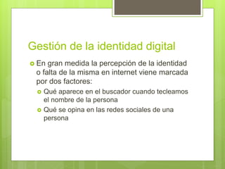 Gestión de la identidad digital
 En gran medida la percepción de la identidad
o falta de la misma en internet viene marcada
por dos factores:
 Qué aparece en el buscador cuando tecleamos
el nombre de la persona
 Qué se opina en las redes sociales de una
persona
 