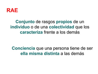 RAE
Conjunto de rasgos propios de un
individuo o de una colectividad que los
caracteriza frente a los demás
Conciencia que una persona tiene de ser
ella misma distinta a las demás
 