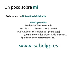 Un poco sobre mí
Profesora en la Universidad de Murcia
Investigo sobre:
Medios Sociales en el aula
Uso de las TIC en aulas hospitalarias
PLE (Entornos Personales de Aprendizaje)
¿Cómo mejorar los procesos de enseñanza-
aprendizaje con herramietnas TIC?
www.isabelgp.es
 