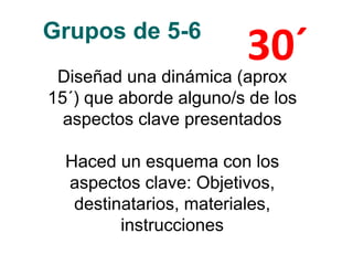 Grupos de 5-6
Diseñad una dinámica (aprox
15´) que aborde alguno/s de los
aspectos clave presentados
Haced un esquema con los
aspectos clave: Objetivos,
destinatarios, materiales,
instrucciones
30´
 