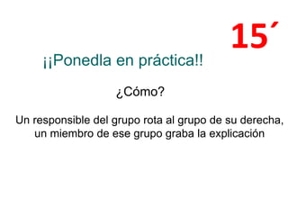 ¡¡Ponedla en práctica!!
¿Cómo?
Un responsible del grupo rota al grupo de su derecha,
un miembro de ese grupo graba la explicación
15´
 