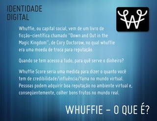 IdentIdade
dIgItal
   whuffie, ou capital social, vem de um livro de
   ficção-científica chamado “down and out in the
   Magic Kingdom”, de cory doctorow, no qual whuffie
   era uma moeda de troca para reputação.
   quando se tem acesso a tudo, para quê serve o dinheiro?
   whuffie score seria uma medida para dizer o quanto você
   tem de credibilidade/influência/fama no mundo virtual.
   Pessoas podem adquirir boa reputação no ambiente virtual e,
   conseqüentemente, colher bons frutos no mundo real.


                           whuffIe - o que é?
 