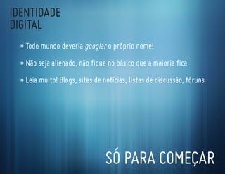 IdentIdade
dIgItal
  » todo mundo deveria googlar o próprio nome!
  » não seja alienado, não fique no básico que a maioria fica
  » leia muito! Blogs, sites de notícias, listas de discussão, fóruns




                                só Para coMeçar
 