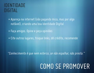 IdentIdade
dIgItal
  » apareça na internet (não pagando mico, mas por algo
    notável), criando uma boa Identidade digital
  » faça amigos. opine e peça opiniões
  » cite outros lugares, troque links, dê crédito, recomende


 “conhecimento é que nem esterco, se não espalhar, não presta.”


                            coMo se ProMoVer
 