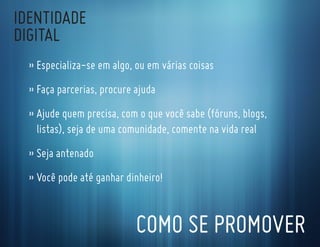 IdentIdade
dIgItal
  » especializa-se em algo, ou em várias coisas
  » faça parcerias, procure ajuda
  » ajude quem precisa, com o que você sabe (fóruns, blogs,
    listas), seja de uma comunidade, comente na vida real
  » seja antenado
  » Você pode até ganhar dinheiro!


                            coMo se ProMoVer
 
