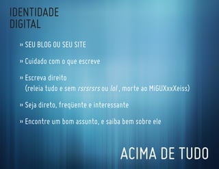 IdentIdade
dIgItal
  » seu Blog ou seu sIte
  » cuidado com o que escreve
  » escreva direito
    (releia tudo e sem rsrsrsrs ou lol , morte ao MiguXxxXeiss)
  » seja direto, freqüente e interessante
  » encontre um bom assunto, e saiba bem sobre ele


                                      acIMa de tudo
 